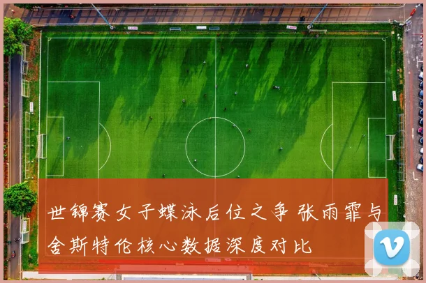 世锦赛女子蝶泳后位之争 张雨霏与舍斯特伦核心数据深度对比