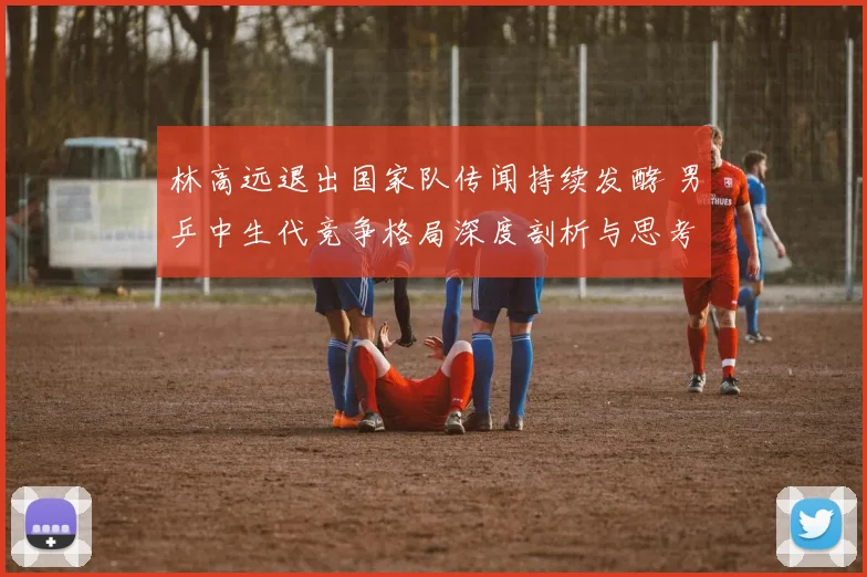 林高远退出国家队传闻持续发酵 男乒中生代竞争格局深度剖析与思考