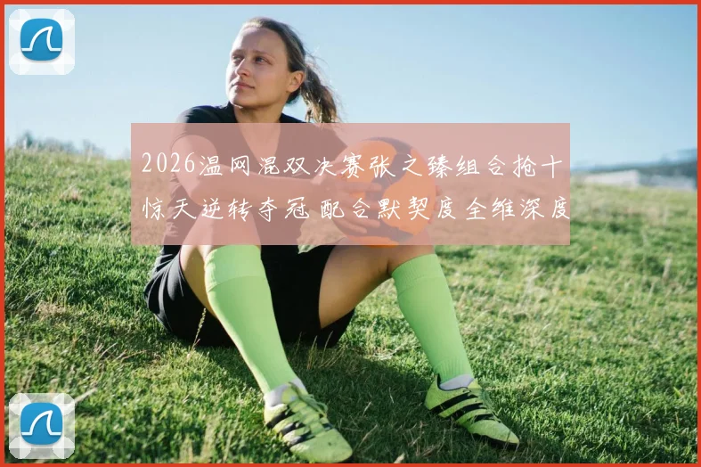 2026温网混双决赛张之臻组合抢十惊天逆转夺冠 配合默契度全维深度解析