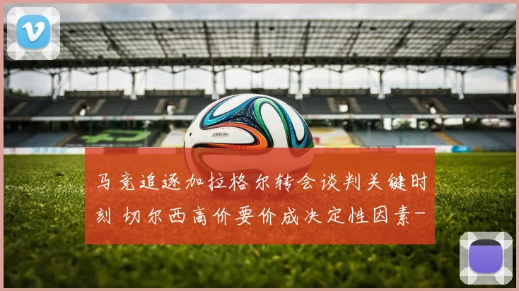马竞追逐加拉格尔转会谈判关键时刻 切尔西高价要价成决定性因素