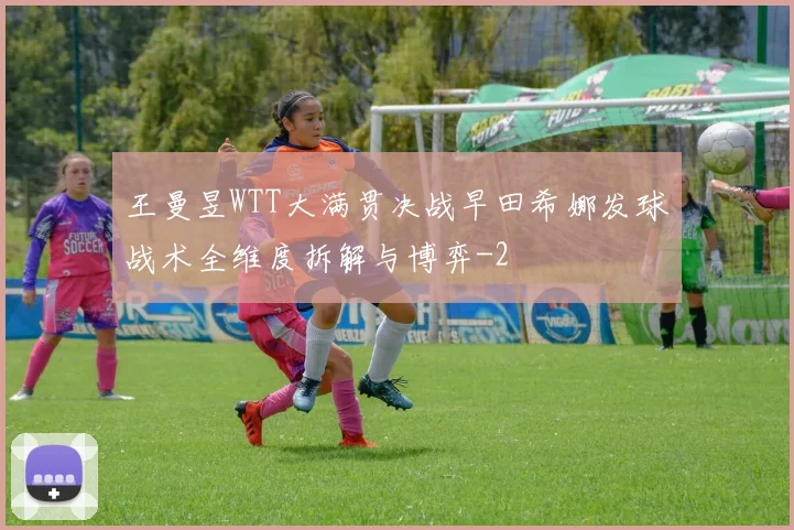 王曼昱WTT大满贯决战早田希娜发球战术全维度拆解与博弈