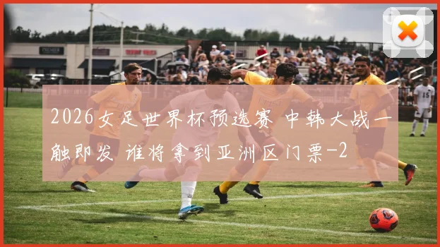 2026女足世界杯预选赛 中韩大战一触即发 谁将拿到亚洲区门票