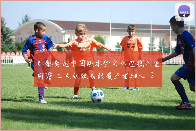 巴黎奥运中国跳水梦之队包揽八金前瞻 三大劲敌或颠覆王者雄心