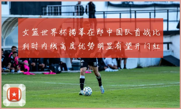 女篮世界杯揭幕在即中国队首战比利时内线高度优势明显有望开门红