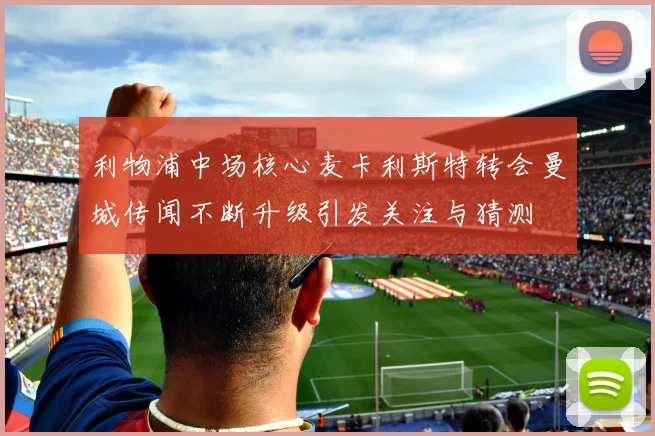 利物浦中场核心麦卡利斯特转会曼城传闻不断升级引发关注与猜测
