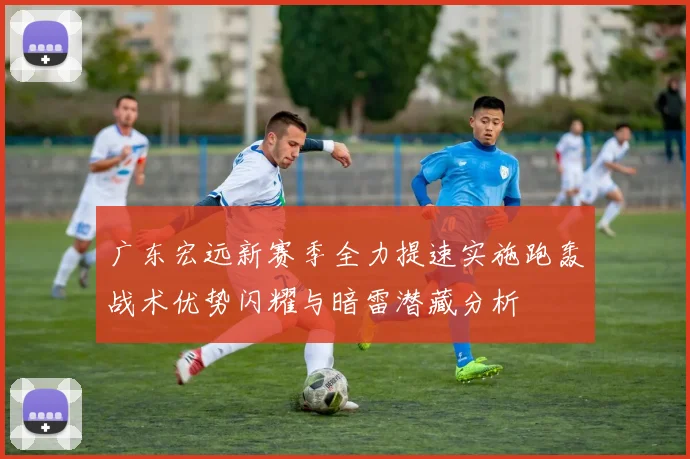 广东宏远新赛季全力提速实施跑轰战术优势闪耀与暗雷潜藏分析