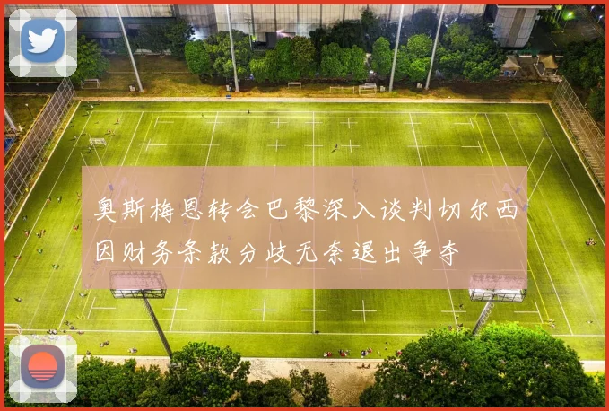 奥斯梅恩转会巴黎深入谈判切尔西因财务条款分歧无奈退出争夺