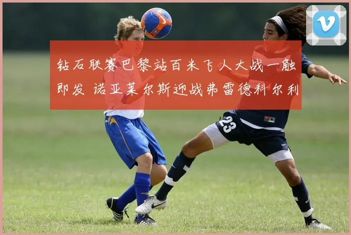 钻石联赛巴黎站百米飞人大战一触即发 诺亚莱尔斯迎战弗雷德科尔利冠军花落谁家