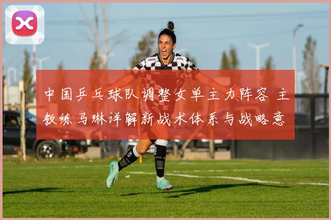中国乒乓球队调整女单主力阵容 主教练马琳详解新战术体系与战略意图