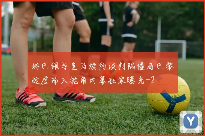 姆巴佩与皇马续约谈判陷僵局巴黎趁虚而入挖角内幕独家曝光