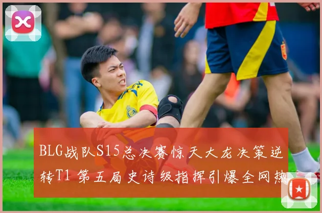 BLG战队S15总决赛惊天大龙决策逆转T1 第五局史诗级指挥引爆全网热议