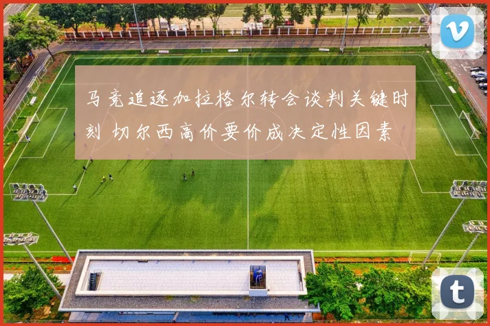 马竞追逐加拉格尔转会谈判关键时刻 切尔西高价要价成决定性因素