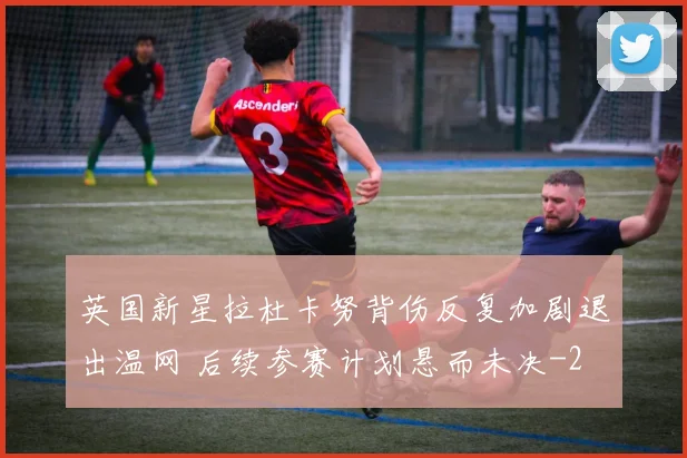英国新星拉杜卡努背伤反复加剧退出温网 后续参赛计划悬而未决