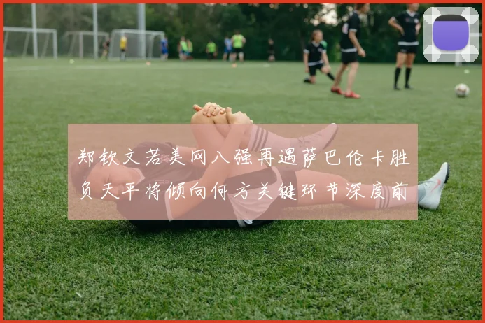 郑钦文若美网八强再遇萨巴伦卡胜负天平将倾向何方关键环节深度前瞻