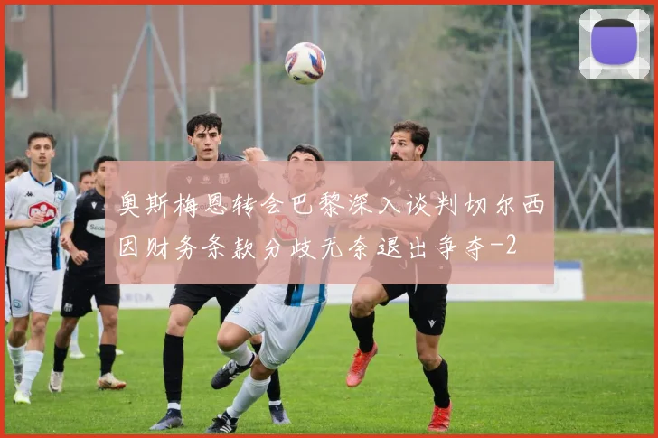奥斯梅恩转会巴黎深入谈判切尔西因财务条款分歧无奈退出争夺