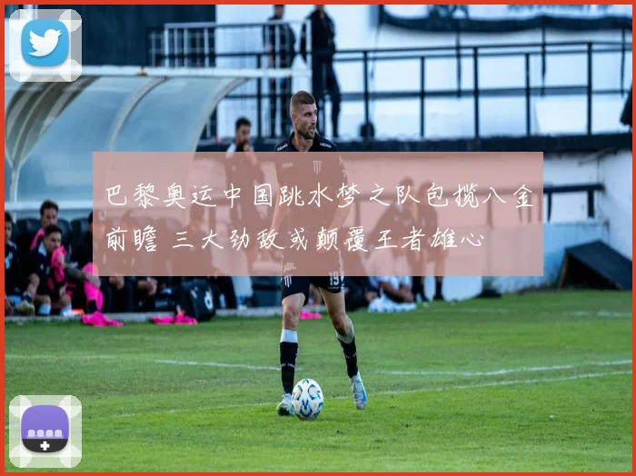 巴黎奥运中国跳水梦之队包揽八金前瞻 三大劲敌或颠覆王者雄心