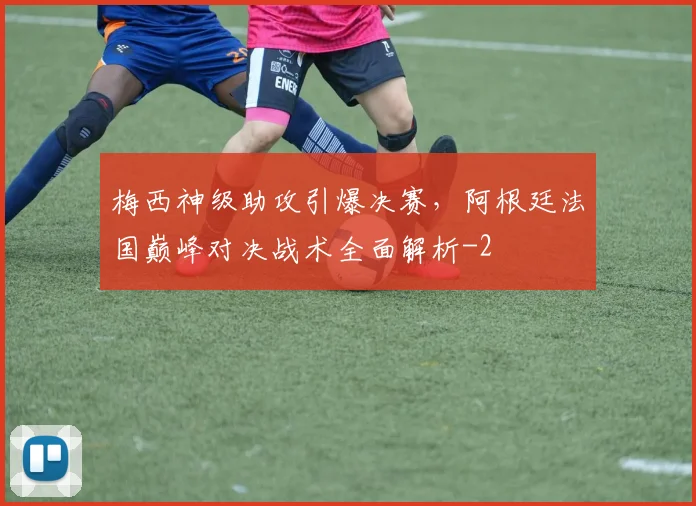 梅西神级助攻引爆决赛，阿根廷法国巅峰对决战术全面解析